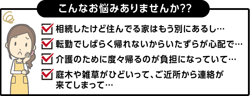 こんなお悩みありませんか??「相続したけど住んでる家はもう別にあるし…」「転勤でしばらく帰れないからいたずらが心配で…」「介護のために度々帰るのが負担になっていて…」「庭木や雑草がひどいって、ご近所から連絡が来てしまって…」