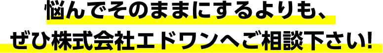 悩んでそのままにするよりも、ぜひ株式会社エドワンへご相談下さい!