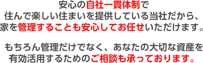 安心の自社一貫体制で住んで楽しい住まいを提供している当社だから、家を管理することも安心してお任せいただけます。もちろん管理だけでなく、あなたの大切な資産を有効活用するためのご相談も承っております。